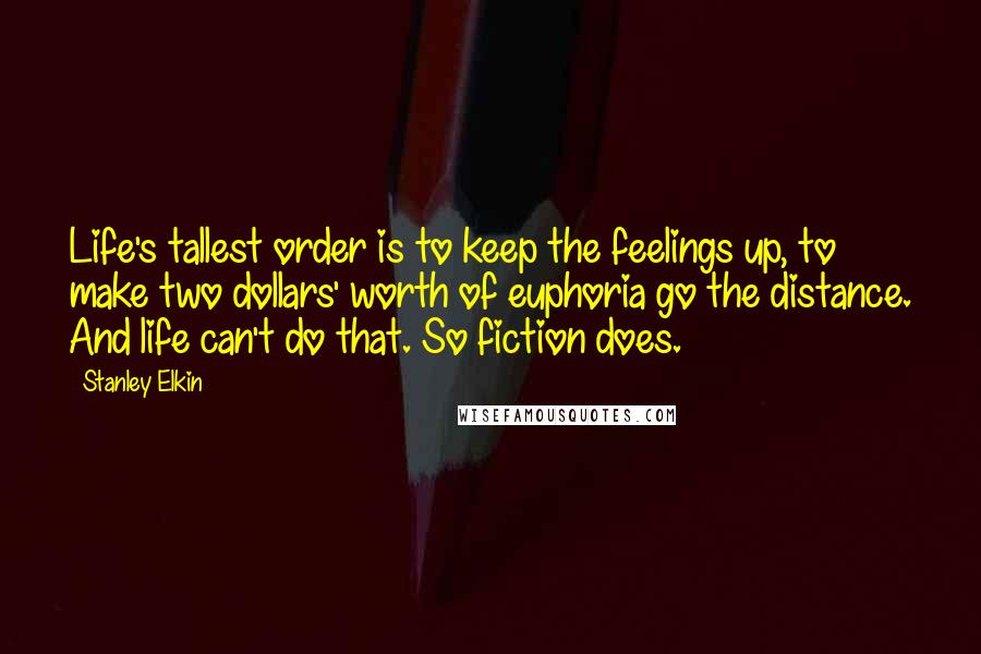 Stanley Elkin Quotes: Life's tallest order is to keep the feelings up, to make two dollars' worth of euphoria go the distance. And life can't do that. So fiction does.