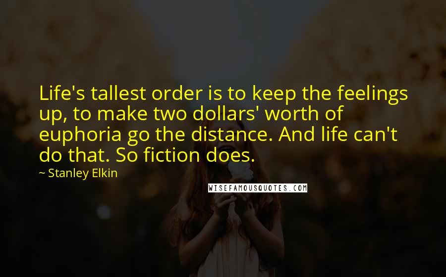 Stanley Elkin Quotes: Life's tallest order is to keep the feelings up, to make two dollars' worth of euphoria go the distance. And life can't do that. So fiction does.