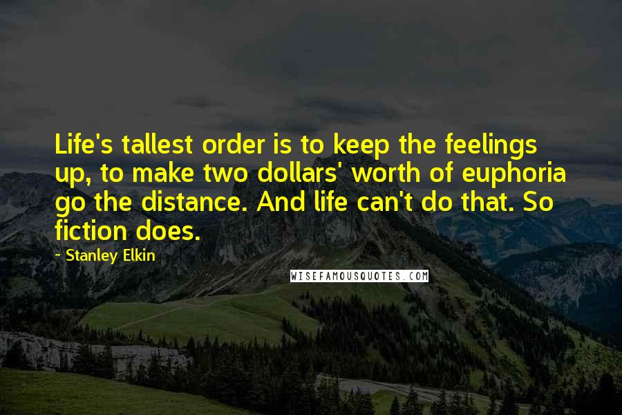 Stanley Elkin Quotes: Life's tallest order is to keep the feelings up, to make two dollars' worth of euphoria go the distance. And life can't do that. So fiction does.