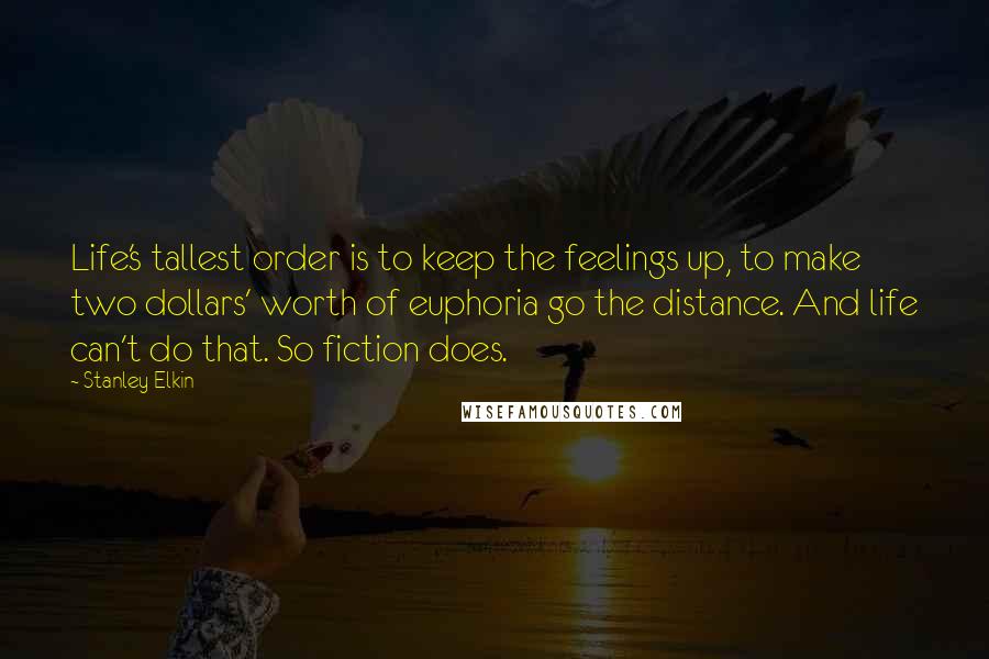 Stanley Elkin Quotes: Life's tallest order is to keep the feelings up, to make two dollars' worth of euphoria go the distance. And life can't do that. So fiction does.