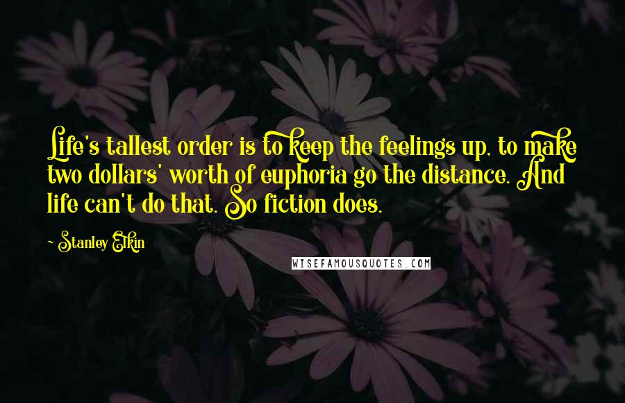 Stanley Elkin Quotes: Life's tallest order is to keep the feelings up, to make two dollars' worth of euphoria go the distance. And life can't do that. So fiction does.
