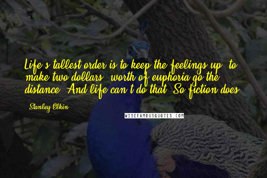 Stanley Elkin Quotes: Life's tallest order is to keep the feelings up, to make two dollars' worth of euphoria go the distance. And life can't do that. So fiction does.