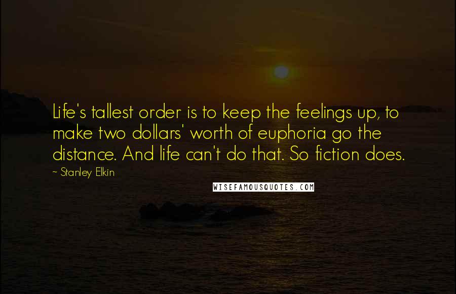 Stanley Elkin Quotes: Life's tallest order is to keep the feelings up, to make two dollars' worth of euphoria go the distance. And life can't do that. So fiction does.