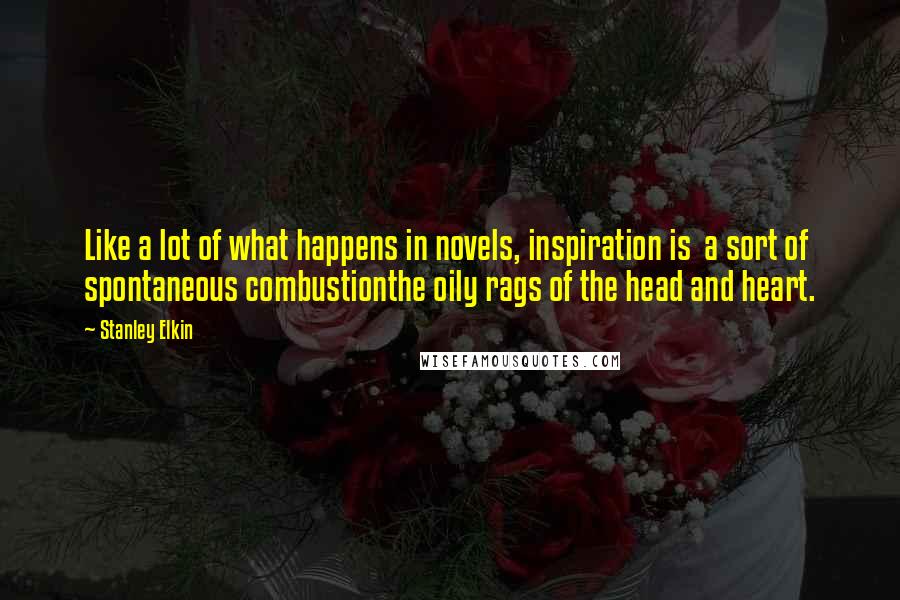 Stanley Elkin Quotes: Like a lot of what happens in novels, inspiration is a sort of spontaneous combustionthe oily rags of the head and heart.