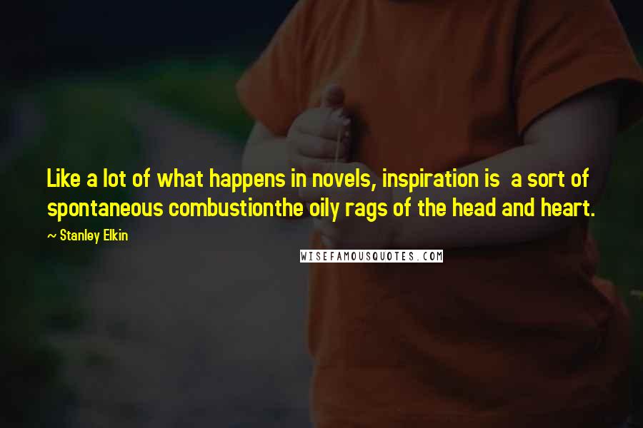 Stanley Elkin Quotes: Like a lot of what happens in novels, inspiration is a sort of spontaneous combustionthe oily rags of the head and heart.