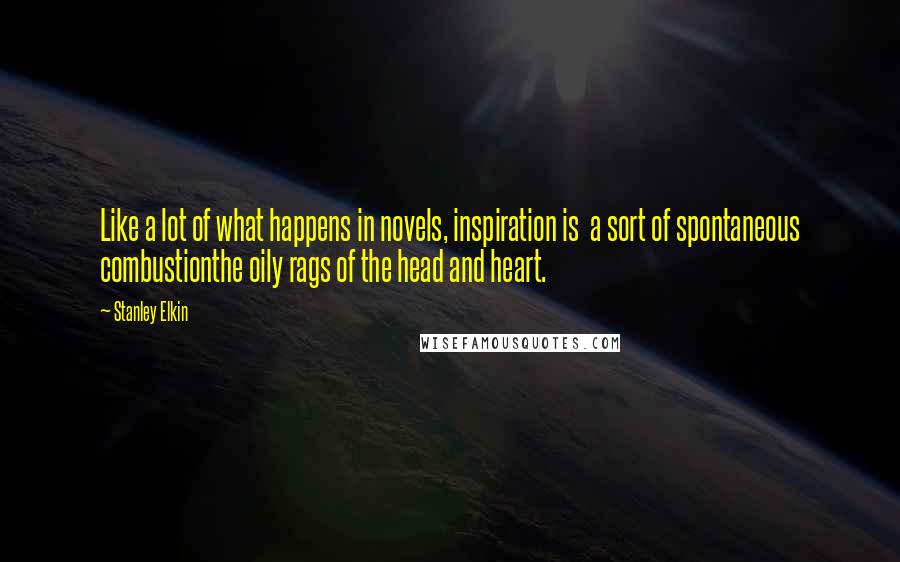 Stanley Elkin Quotes: Like a lot of what happens in novels, inspiration is a sort of spontaneous combustionthe oily rags of the head and heart.