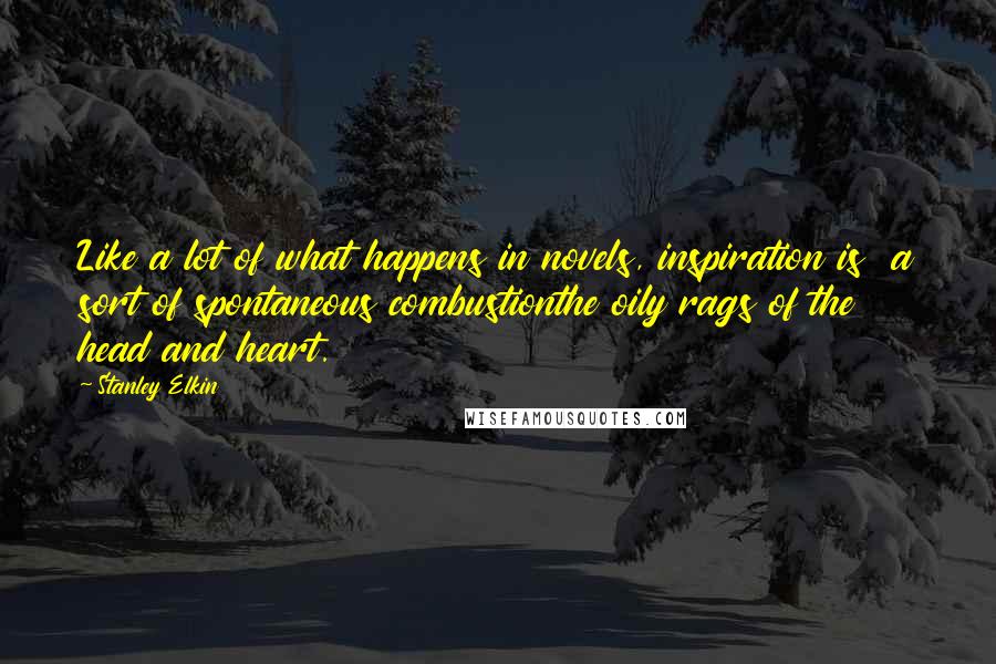Stanley Elkin Quotes: Like a lot of what happens in novels, inspiration is a sort of spontaneous combustionthe oily rags of the head and heart.