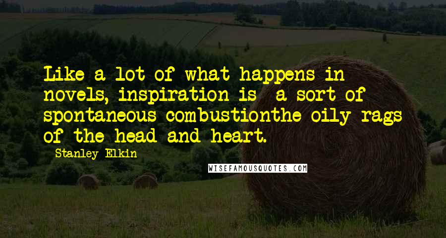 Stanley Elkin Quotes: Like a lot of what happens in novels, inspiration is a sort of spontaneous combustionthe oily rags of the head and heart.