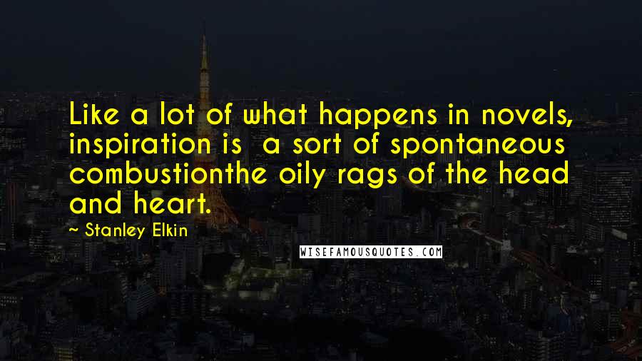 Stanley Elkin Quotes: Like a lot of what happens in novels, inspiration is  a sort of spontaneous combustionthe oily rags of the head and heart.