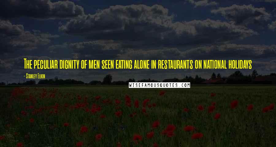 Stanley Elkin Quotes: The peculiar dignity of men seen eating alone in restaurants on national holidays