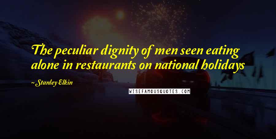 Stanley Elkin Quotes: The peculiar dignity of men seen eating alone in restaurants on national holidays