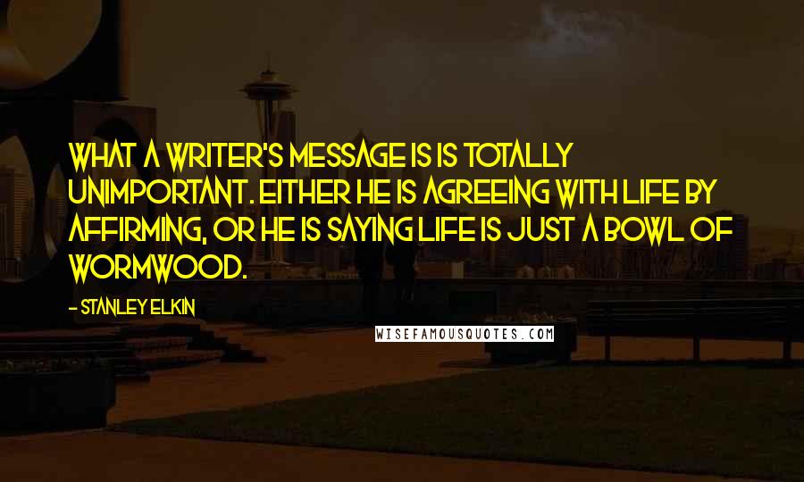 Stanley Elkin Quotes: What a writer's message is is totally unimportant. Either he is agreeing with life by affirming, or he is saying life is just a bowl of wormwood.
