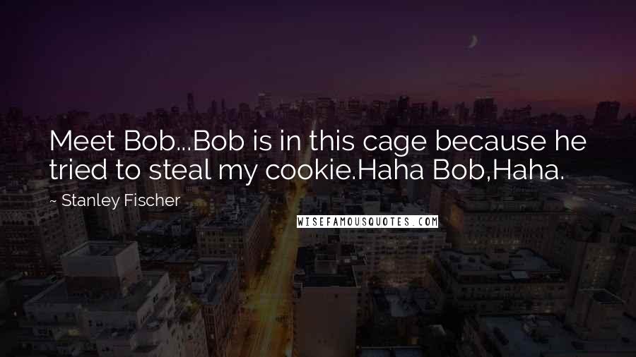 Stanley Fischer Quotes: Meet Bob...Bob is in this cage because he tried to steal my cookie.Haha Bob,Haha.