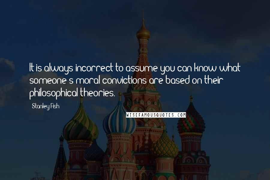 Stanley Fish Quotes: It is always incorrect to assume you can know what someone's moral convictions are based on their philosophical theories.