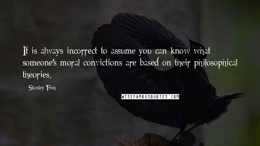 Stanley Fish Quotes: It is always incorrect to assume you can know what someone's moral convictions are based on their philosophical theories.