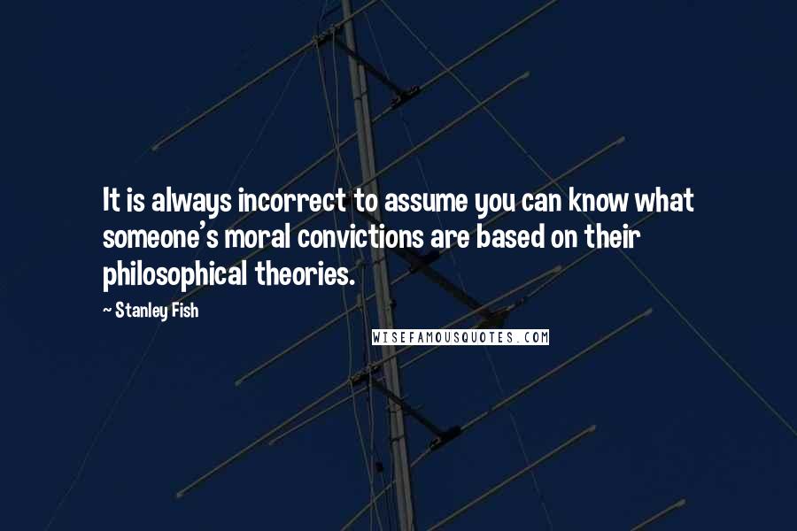 Stanley Fish Quotes: It is always incorrect to assume you can know what someone's moral convictions are based on their philosophical theories.
