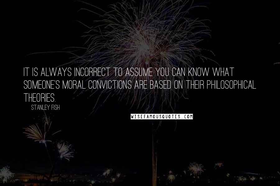 Stanley Fish Quotes: It is always incorrect to assume you can know what someone's moral convictions are based on their philosophical theories.