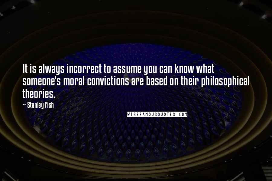 Stanley Fish Quotes: It is always incorrect to assume you can know what someone's moral convictions are based on their philosophical theories.