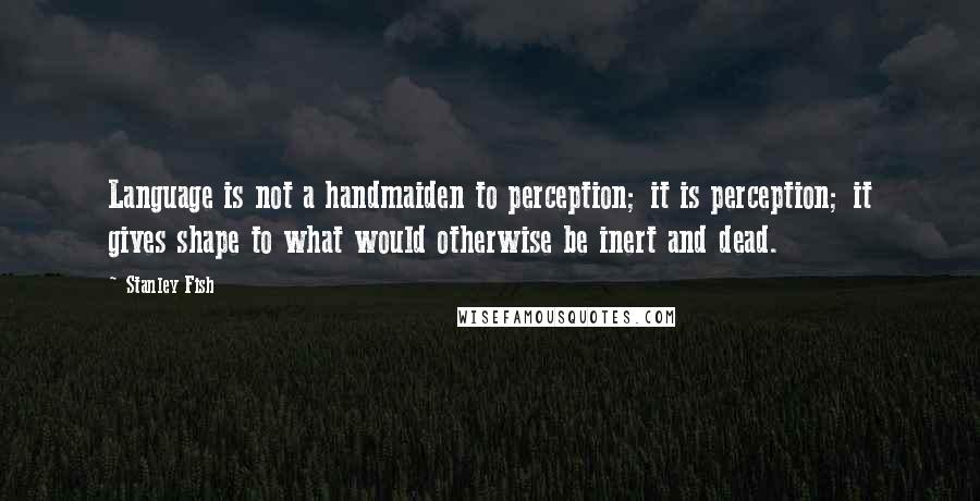 Stanley Fish Quotes: Language is not a handmaiden to perception; it is perception; it gives shape to what would otherwise be inert and dead.