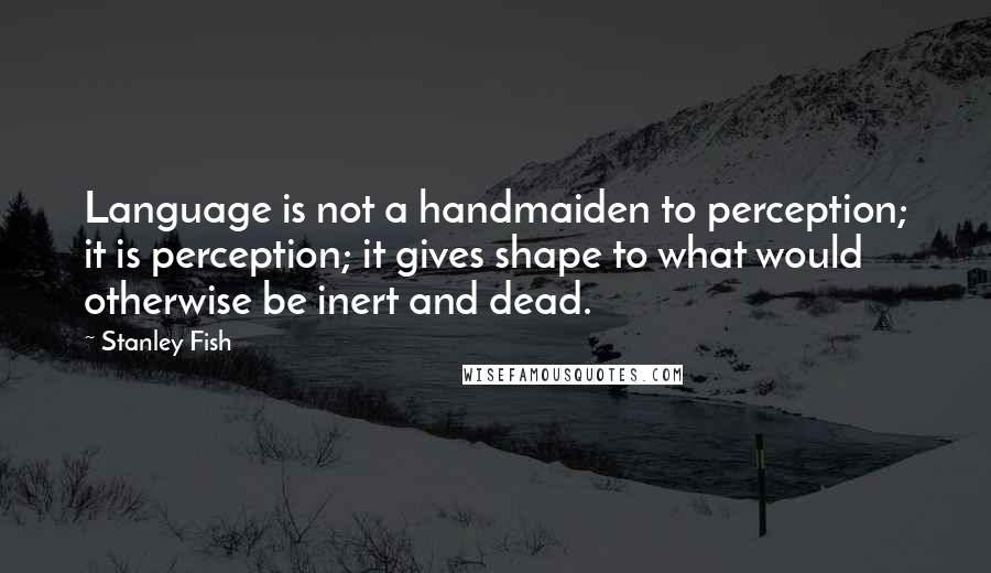 Stanley Fish Quotes: Language is not a handmaiden to perception; it is perception; it gives shape to what would otherwise be inert and dead.