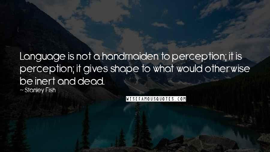 Stanley Fish Quotes: Language is not a handmaiden to perception; it is perception; it gives shape to what would otherwise be inert and dead.