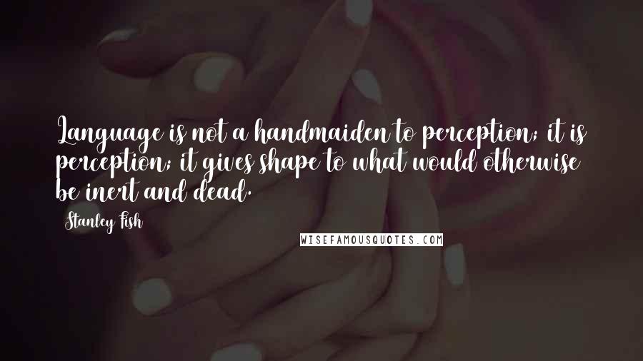 Stanley Fish Quotes: Language is not a handmaiden to perception; it is perception; it gives shape to what would otherwise be inert and dead.