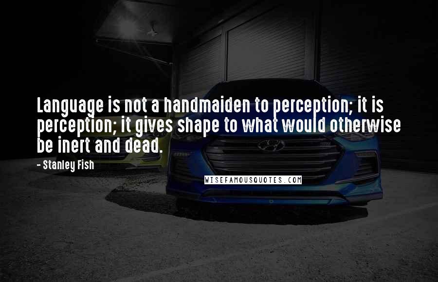 Stanley Fish Quotes: Language is not a handmaiden to perception; it is perception; it gives shape to what would otherwise be inert and dead.