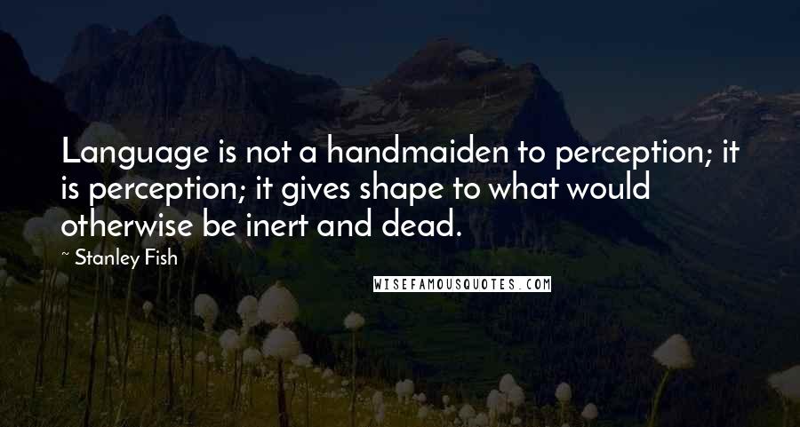 Stanley Fish Quotes: Language is not a handmaiden to perception; it is perception; it gives shape to what would otherwise be inert and dead.