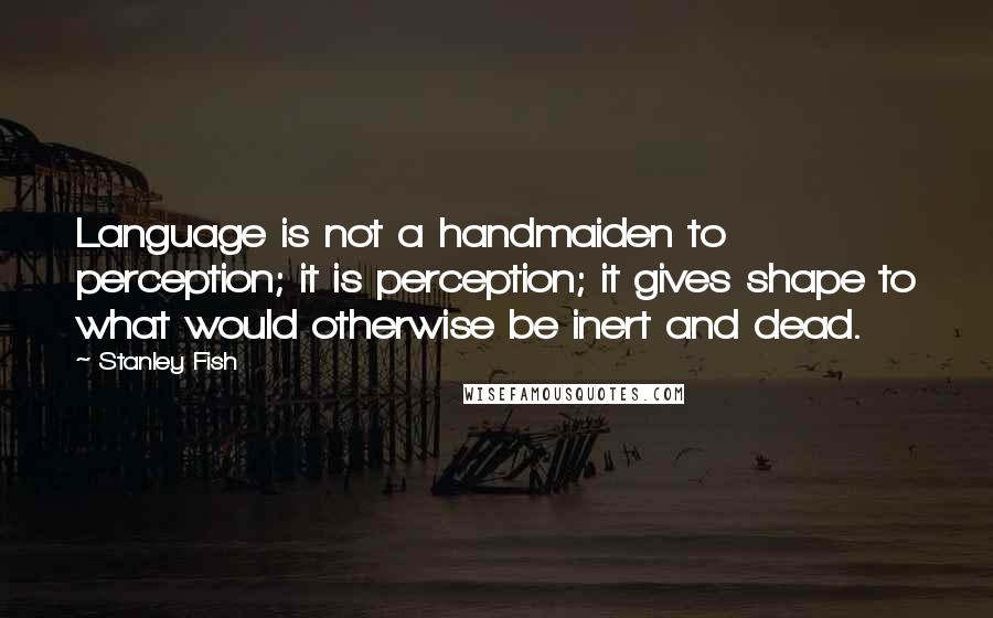 Stanley Fish Quotes: Language is not a handmaiden to perception; it is perception; it gives shape to what would otherwise be inert and dead.