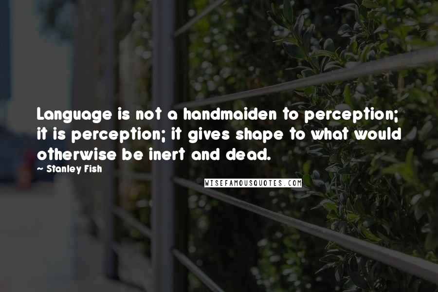Stanley Fish Quotes: Language is not a handmaiden to perception; it is perception; it gives shape to what would otherwise be inert and dead.