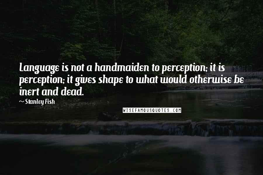 Stanley Fish Quotes: Language is not a handmaiden to perception; it is perception; it gives shape to what would otherwise be inert and dead.