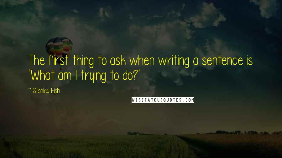 Stanley Fish Quotes: The first thing to ask when writing a sentence is 'What am I trying to do?'