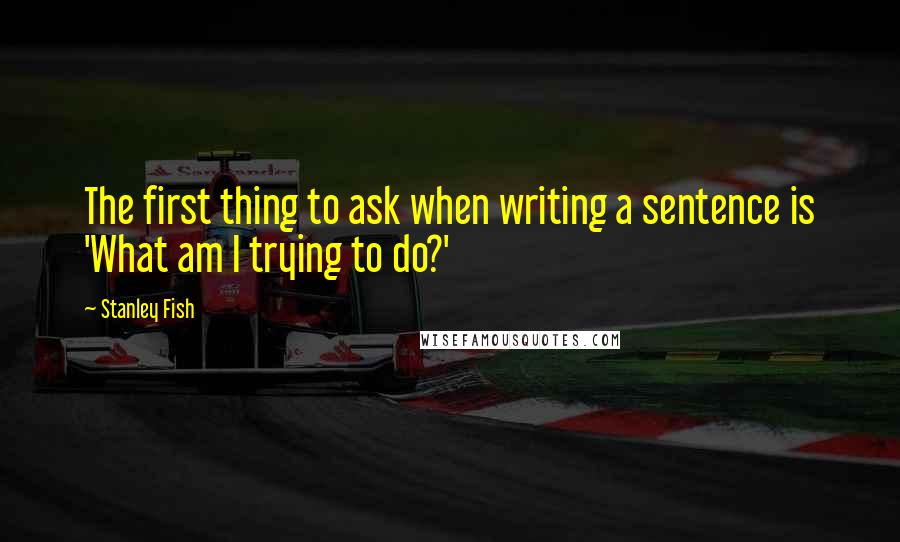 Stanley Fish Quotes: The first thing to ask when writing a sentence is 'What am I trying to do?'