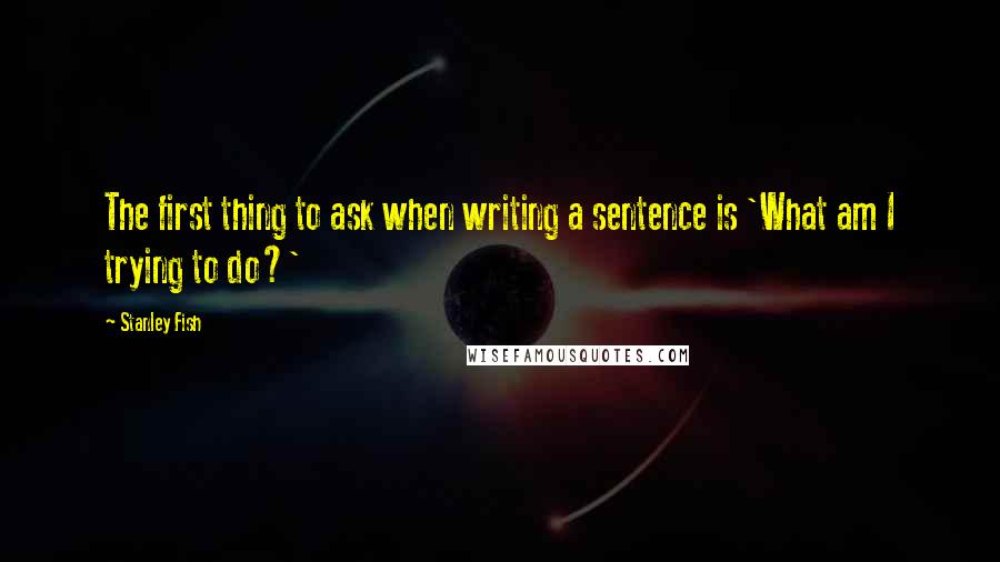 Stanley Fish Quotes: The first thing to ask when writing a sentence is 'What am I trying to do?'