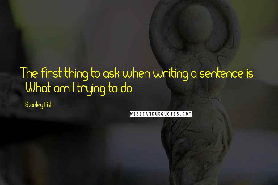 Stanley Fish Quotes: The first thing to ask when writing a sentence is 'What am I trying to do?'