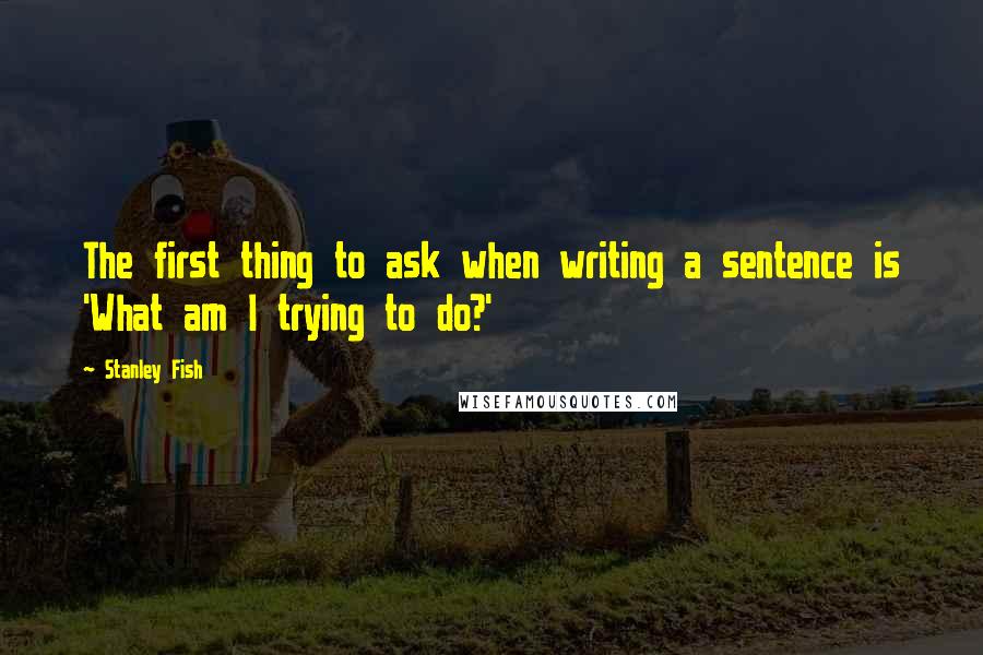 Stanley Fish Quotes: The first thing to ask when writing a sentence is 'What am I trying to do?'