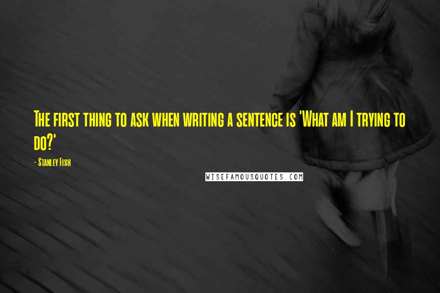 Stanley Fish Quotes: The first thing to ask when writing a sentence is 'What am I trying to do?'