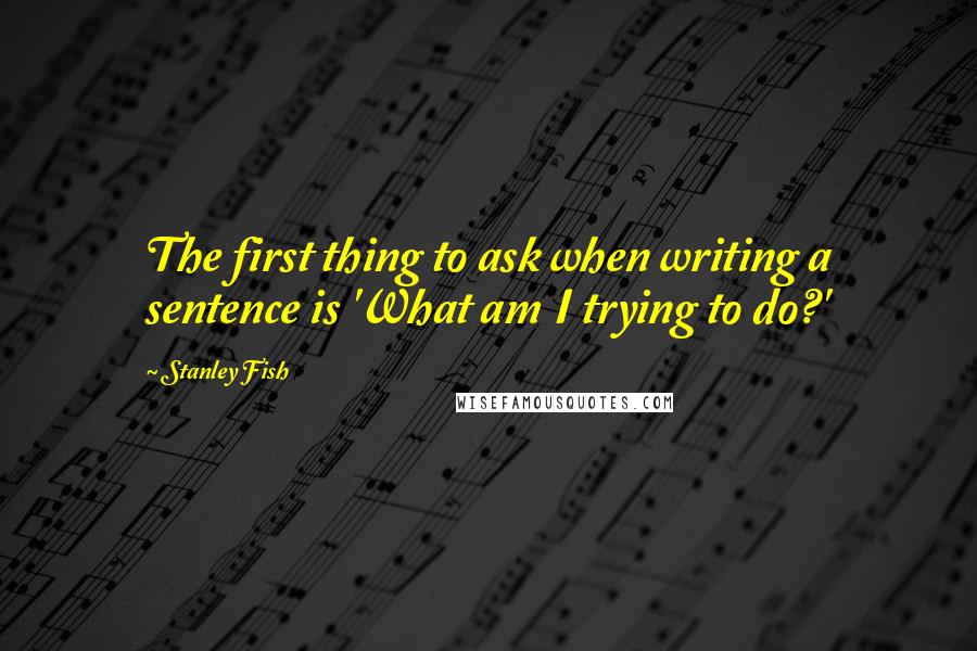 Stanley Fish Quotes: The first thing to ask when writing a sentence is 'What am I trying to do?'