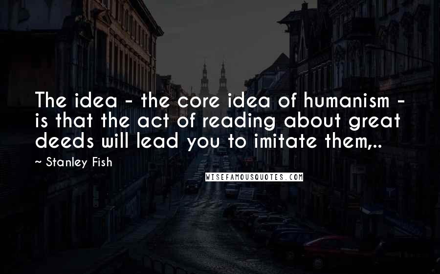 Stanley Fish Quotes: The idea - the core idea of humanism - is that the act of reading about great deeds will lead you to imitate them,..