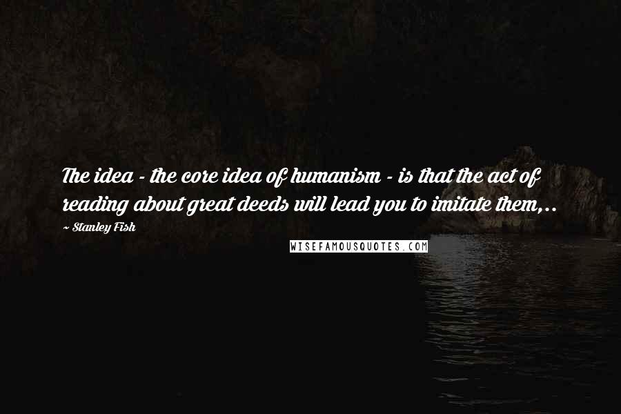 Stanley Fish Quotes: The idea - the core idea of humanism - is that the act of reading about great deeds will lead you to imitate them,..