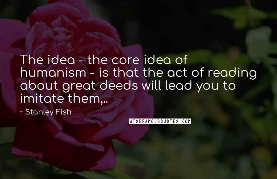 Stanley Fish Quotes: The idea - the core idea of humanism - is that the act of reading about great deeds will lead you to imitate them,..