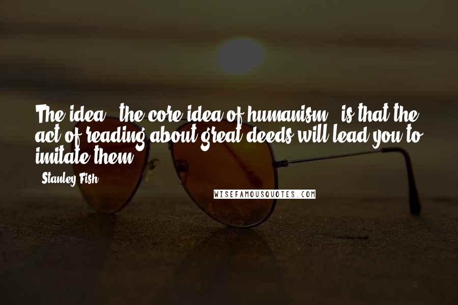 Stanley Fish Quotes: The idea - the core idea of humanism - is that the act of reading about great deeds will lead you to imitate them,..