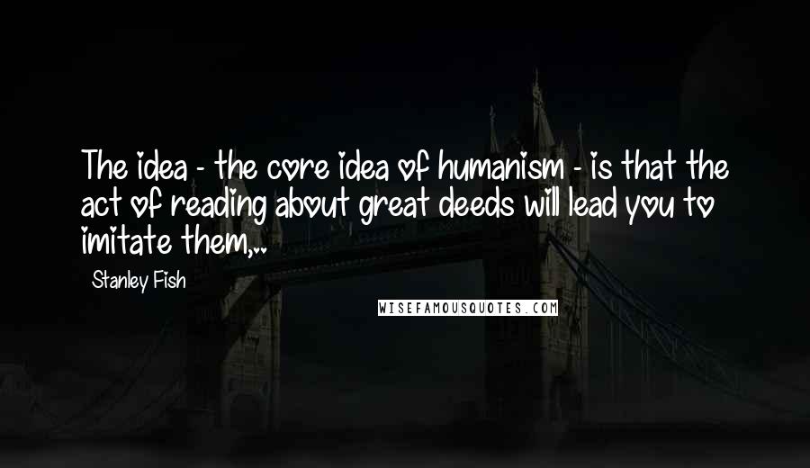 Stanley Fish Quotes: The idea - the core idea of humanism - is that the act of reading about great deeds will lead you to imitate them,..