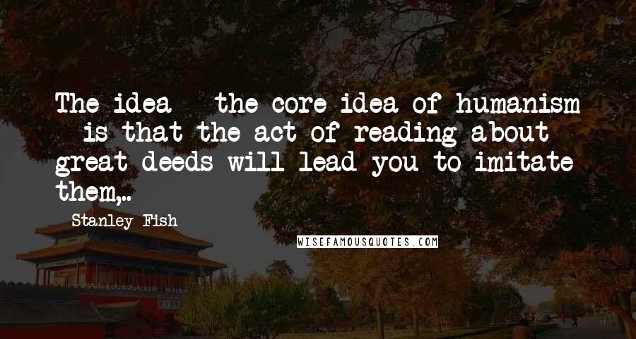 Stanley Fish Quotes: The idea - the core idea of humanism - is that the act of reading about great deeds will lead you to imitate them,..