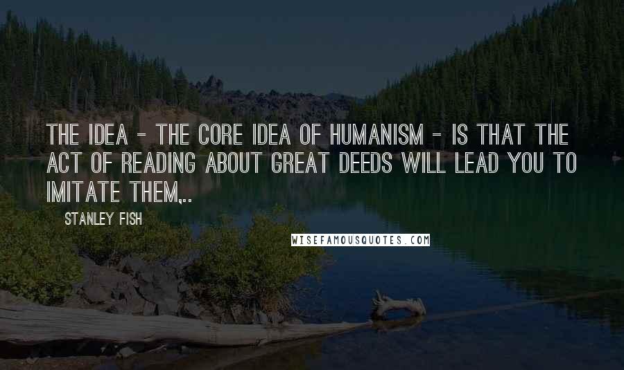 Stanley Fish Quotes: The idea - the core idea of humanism - is that the act of reading about great deeds will lead you to imitate them,..