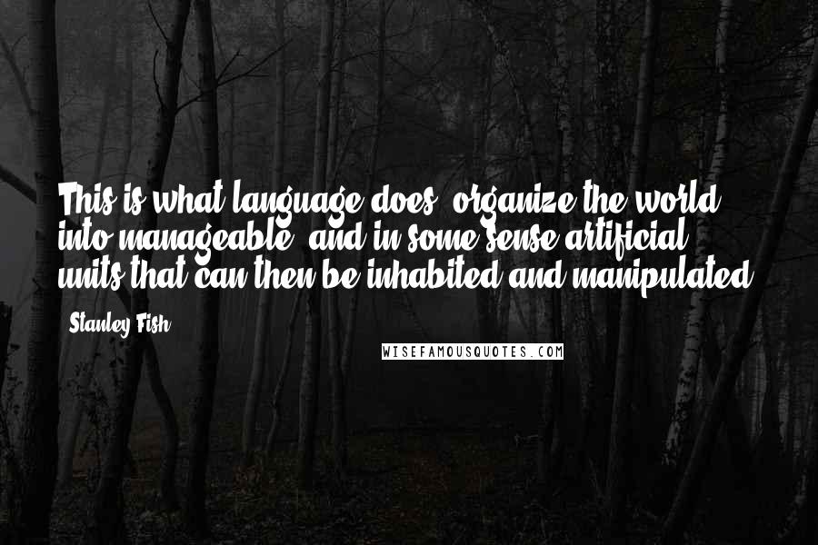 Stanley Fish Quotes: This is what language does: organize the world into manageable, and in some sense artificial, units that can then be inhabited and manipulated.