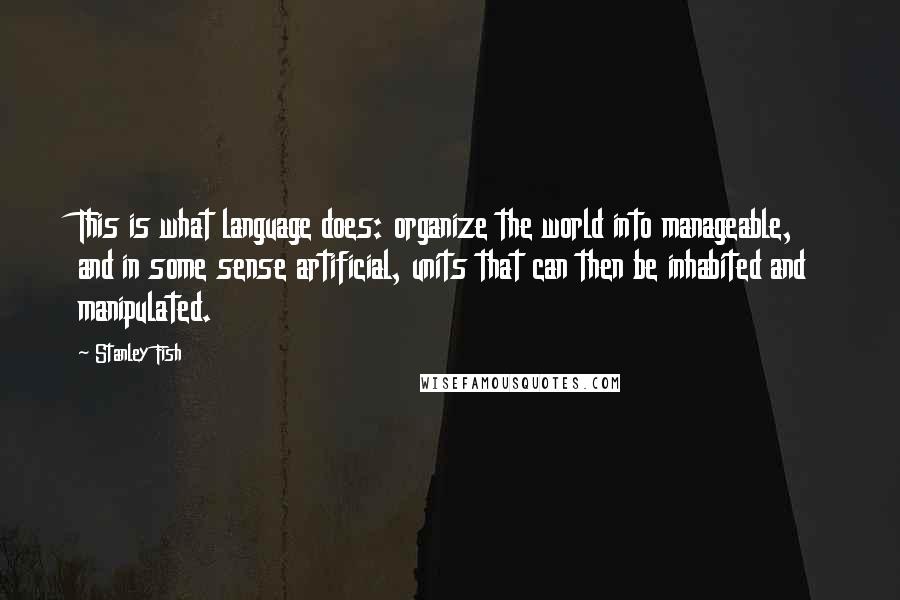 Stanley Fish Quotes: This is what language does: organize the world into manageable, and in some sense artificial, units that can then be inhabited and manipulated.