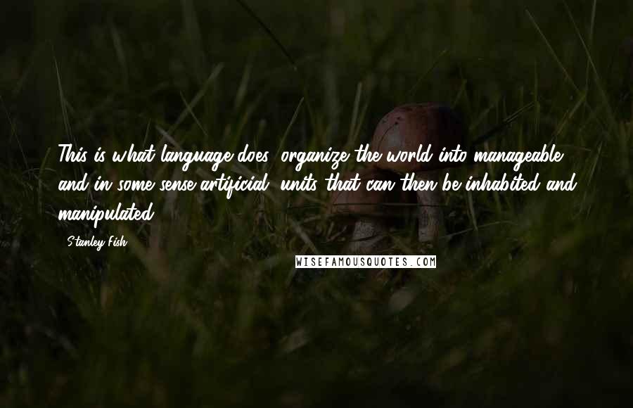 Stanley Fish Quotes: This is what language does: organize the world into manageable, and in some sense artificial, units that can then be inhabited and manipulated.