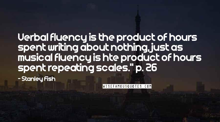 Stanley Fish Quotes: Verbal fluency is the product of hours spent writing about nothing, just as musical fluency is hte product of hours spent repeating scales." p. 26
