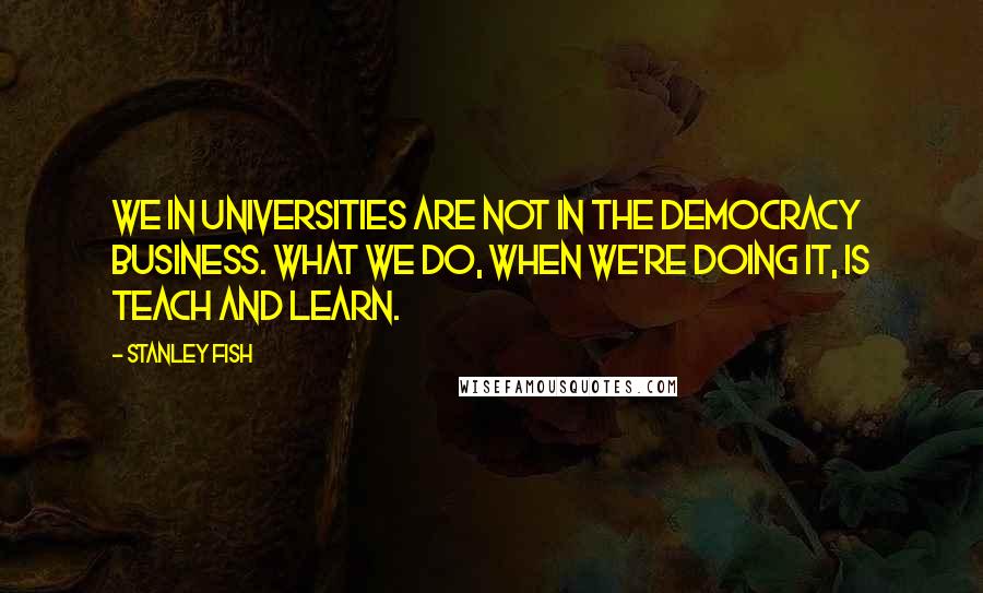 Stanley Fish Quotes: We in universities are not in the democracy business. What we do, when we're doing it, is teach and learn.